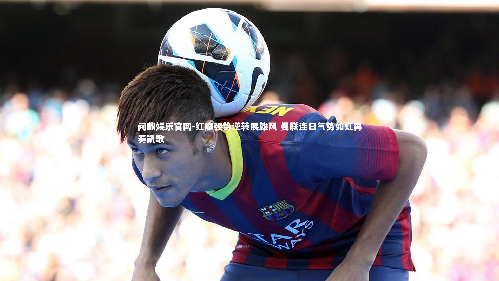 问鼎娱乐官网-红魔强势逆转展雄风 曼联连日气势如虹再奏凯歌